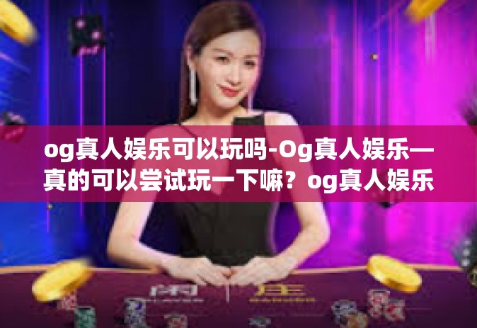 og真人娱乐可以玩吗-Og真人娱乐—真的可以尝试玩一下嘛？og真人娱乐可以玩吗