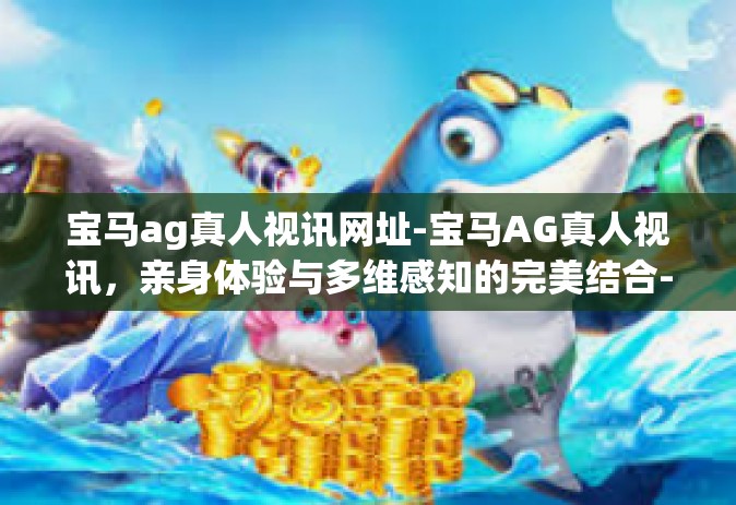 宝马ag真人视讯网址-宝马AG真人视讯，亲身体验与多维感知的完美结合-宝马ag真人视讯网址