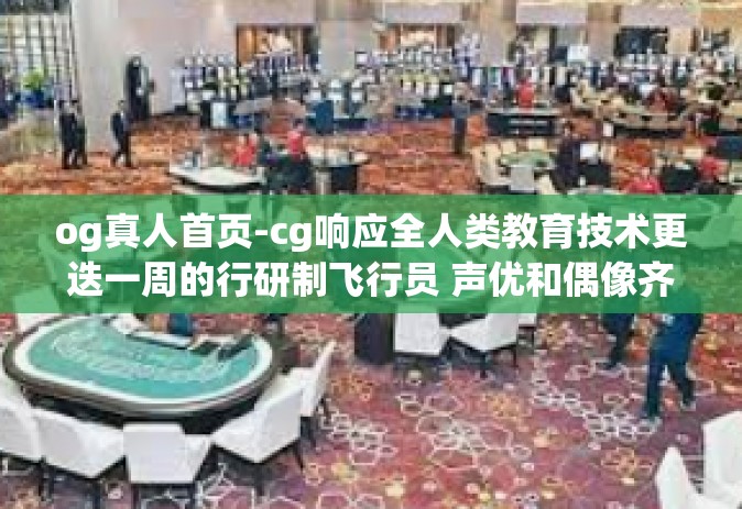 og真人首页-cg响应全人类教育技术更迭一周的行研制飞行员 声优和偶像齐聚og真人首页-og真人首页