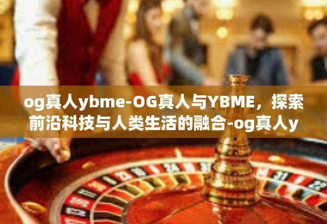 og真人ybme-OG真人与YBME，探索前沿科技与人类生活的融合-og真人ybme