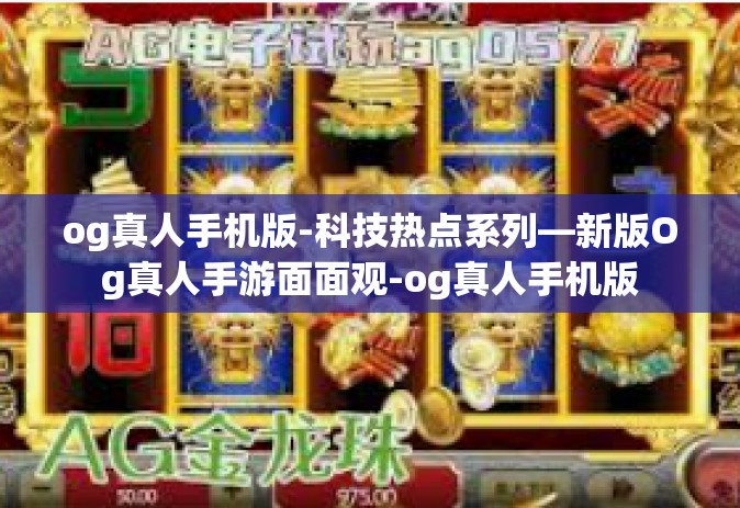 og真人手机版-科技热点系列—新版Og真人手游面面观-og真人手机版