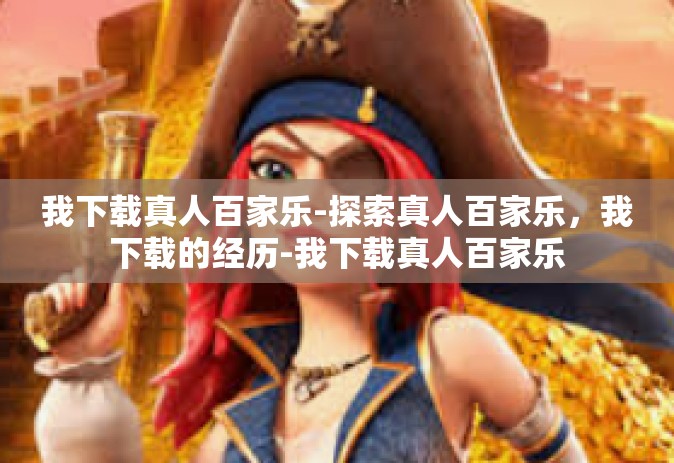 我下载真人百家乐-探索真人百家乐，我下载的经历-我下载真人百家乐