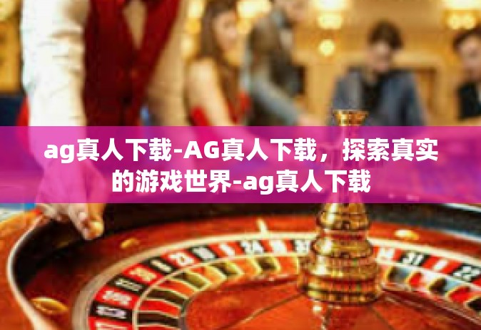 ag真人下载-AG真人下载，探索真实的游戏世界-ag真人下载