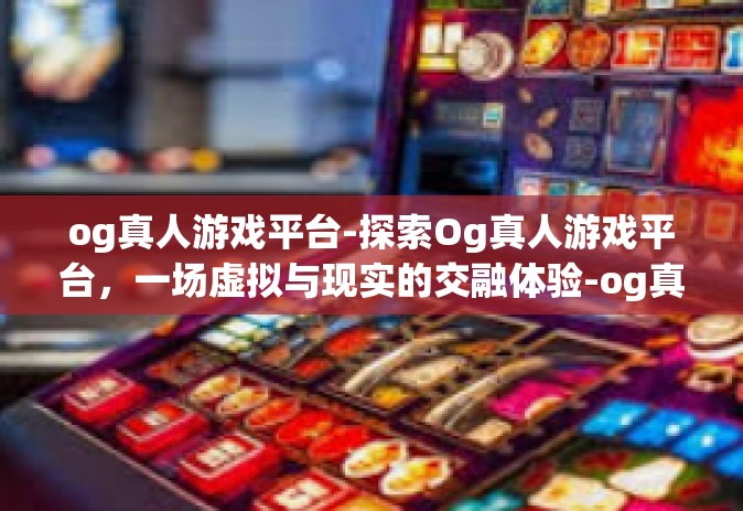 og真人游戏平台-探索Og真人游戏平台，一场虚拟与现实的交融体验-og真人游戏平台