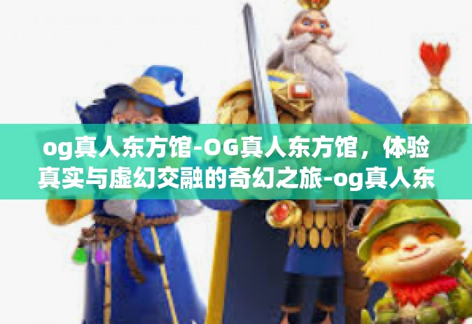 og真人东方馆-OG真人东方馆,体验真实与虚幻交融的奇幻之旅-og真人东方馆 og真人东方馆-OG真人东方馆,体验真实与虚幻交融的奇幻之旅-og真人东方馆