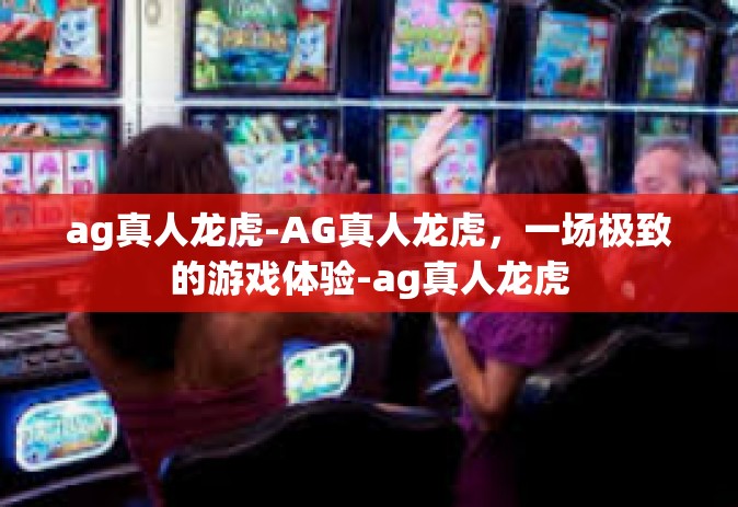 ag真人龙虎-AG真人龙虎，一场极致的游戏体验-ag真人龙虎