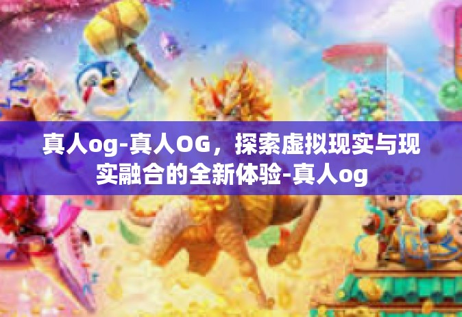真人og-真人OG，探索虚拟现实与现实融合的全新体验-真人og