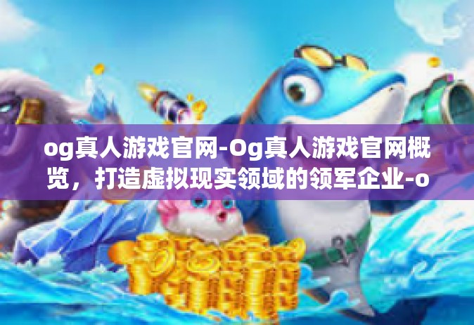 og真人游戏官网-Og真人游戏官网概览，打造虚拟现实领域的领军企业-og真人游戏官网