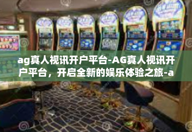 ag真人视讯开户平台-AG真人视讯开户平台，开启全新的娱乐体验之旅-ag真人视讯开户平台