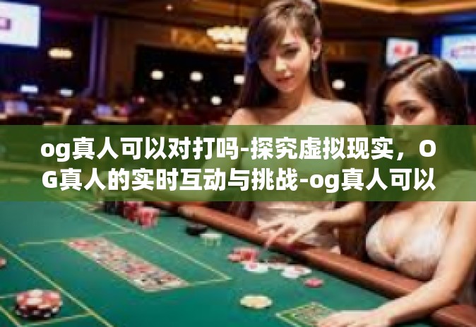 og真人可以对打吗-探究虚拟现实，OG真人的实时互动与挑战-og真人可以对打吗