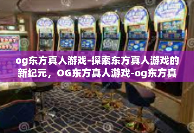 og东方真人游戏-探索东方真人游戏的新纪元，OG东方真人游戏-og东方真人游戏