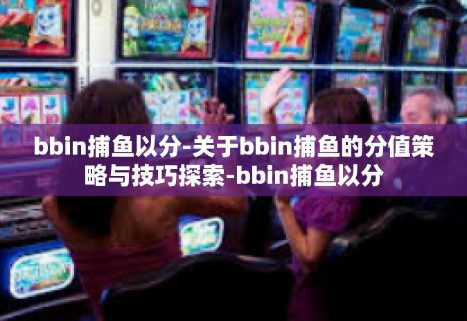 bbin捕鱼以分-关于bbin捕鱼的分值策略与技巧探索-bbin捕鱼以分