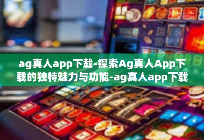 ag真人app下载-探索Ag真人App下载的独特魅力与功能-ag真人app下载