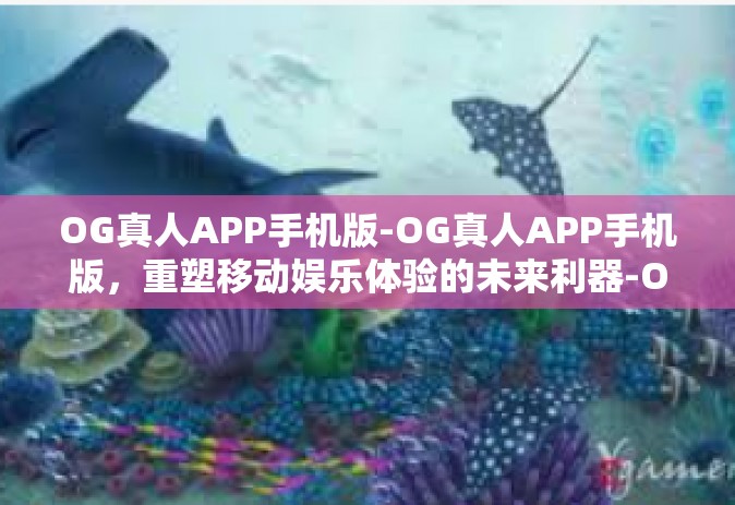 OG真人APP手机版-OG真人APP手机版，重塑移动娱乐体验的未来利器-OG真人APP手机版