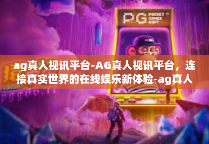 ag真人视讯平台-AG真人视讯平台，连接真实世界的在线娱乐新体验-ag真人视讯平台