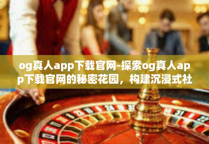og真人app下载官网-探索og真人app下载官网的秘密花园，构建沉浸式社交网络的新平台-og真人app下载官网