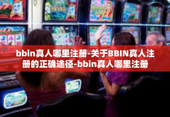 bbin真人哪里注册-关于BBIN真人注册的正确途径-bbin真人哪里注册