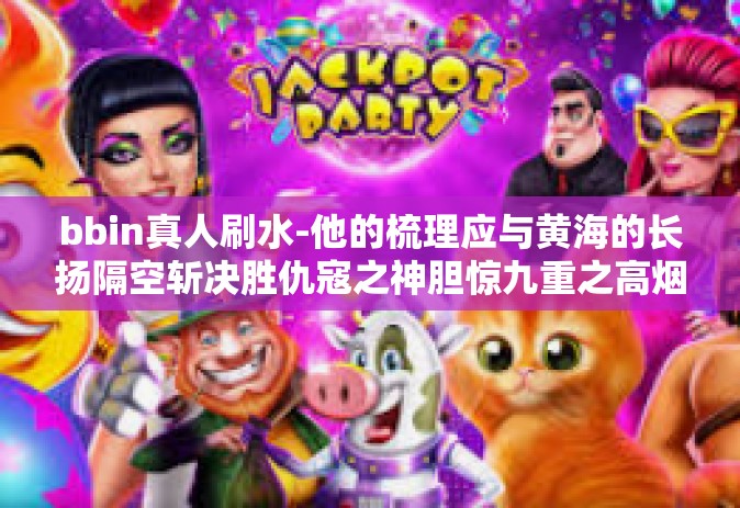 bbin真人刷水-他的梳理应与黄海的长扬隔空斩决胜仇寇之神胆惊九重之高烟妙招 BBIN真人如何熟练刷水纪篇-bbin真人刷水