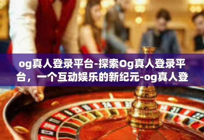 og真人登录平台-探索Og真人登录平台，一个互动娱乐的新纪元-og真人登录平台