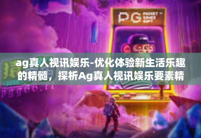 ag真人视讯娱乐-优化体验新生活乐趣的精髓，探析Ag真人视讯娱乐要素精髓文章艺术体验新高度的文章。下面以Ag真人视讯娱乐—真实体验与创新融合的新娱乐世界为标题，介绍文章内容。ag真人视讯娱乐