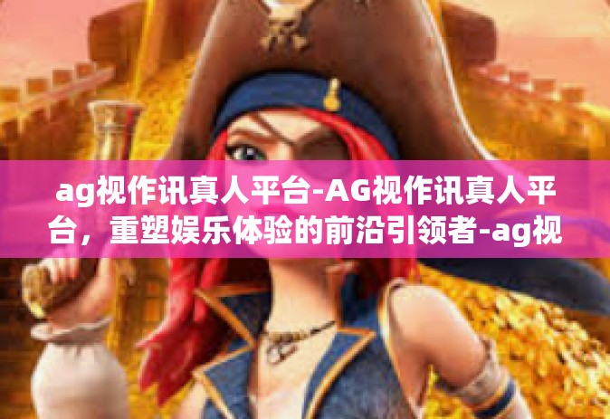 ag视作讯真人平台-AG视作讯真人平台，重塑娱乐体验的前沿引领者-ag视作讯真人平台