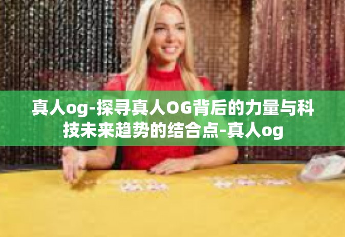 真人og-探寻真人OG背后的力量与科技未来趋势的结合点-真人og