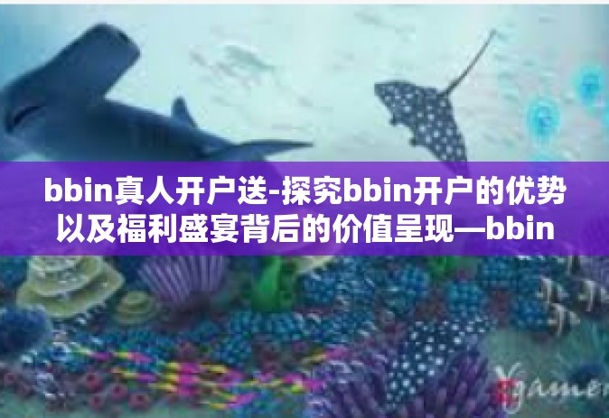 bbin真人开户送-探究bbin开户的优势以及福利盛宴背后的价值呈现—bbin真人开户送活动深度解析-bbin真人开户送