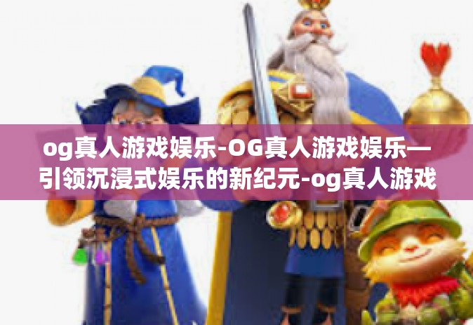 og真人游戏娱乐-OG真人游戏娱乐—引领沉浸式娱乐的新纪元-og真人游戏娱乐