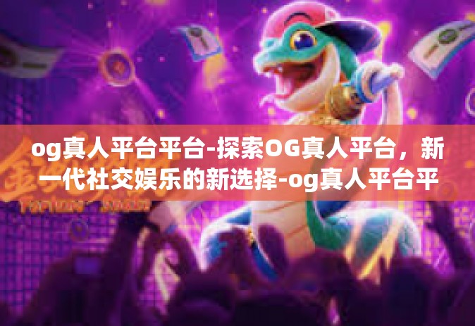 og真人平台平台-探索OG真人平台，新一代社交娱乐的新选择-og真人平台平台