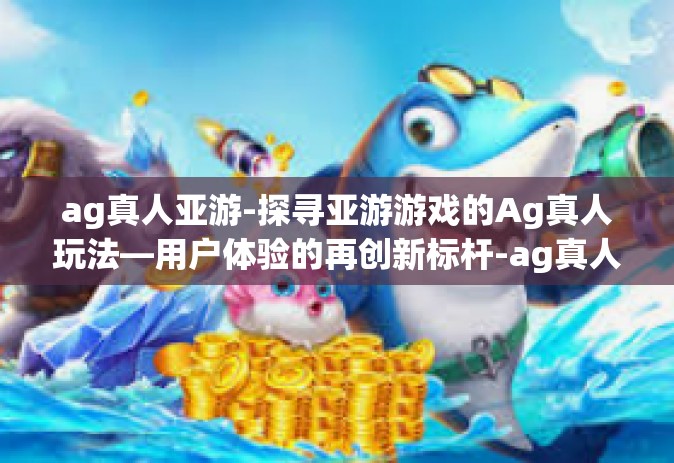 ag真人亚游-探寻亚游游戏的Ag真人玩法—用户体验的再创新标杆-ag真人亚游