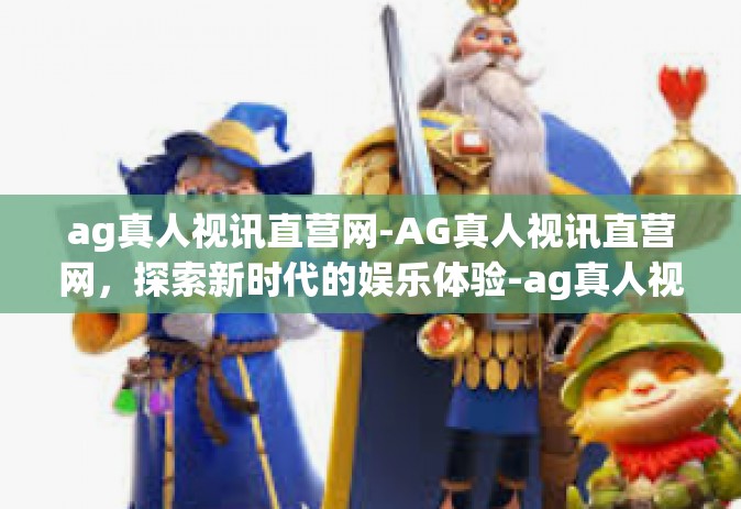 ag真人视讯直营网-AG真人视讯直营网，探索新时代的娱乐体验-ag真人视讯直营网