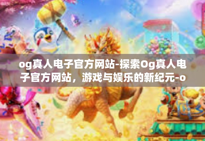 og真人电子官方网站-探索Og真人电子官方网站，游戏与娱乐的新纪元-og真人电子官方网站