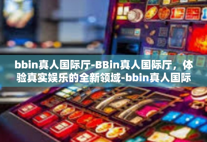 bbin真人国际厅-BBin真人国际厅，体验真实娱乐的全新领域-bbin真人国际厅