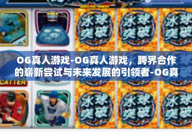 OG真人游戏-OG真人游戏，跨界合作的崭新尝试与未来发展的引领者-OG真人游戏