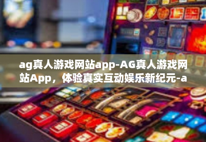 ag真人游戏网站app-AG真人游戏网站App，体验真实互动娱乐新纪元-ag真人游戏网站app
