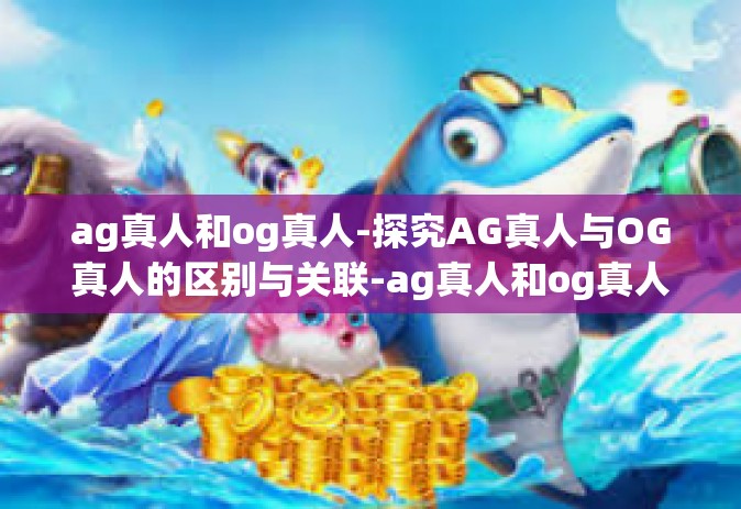 ag真人和og真人-探究AG真人与OG真人的区别与关联-ag真人和og真人