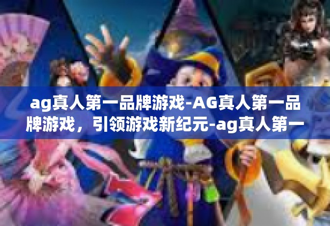 ag真人第一品牌游戏-AG真人第一品牌游戏，引领游戏新纪元-ag真人第一品牌游戏