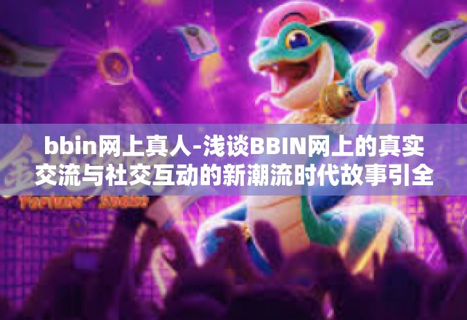 bbin网上真人-浅谈BBIN网上的真实交流与社交互动的新潮流时代故事引全球注目的新常态展现参与休闲惬意情趣全新的方式呈现美好生活方式和生活质量的重要方向—bbin网上真人体验探索之旅-bbin网上真人