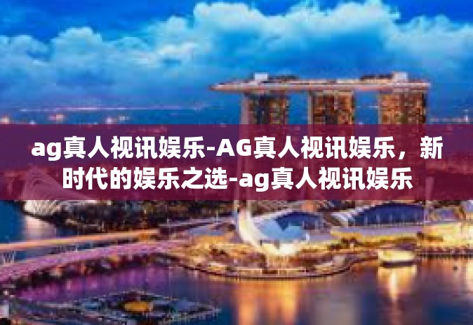 ag真人视讯娱乐-AG真人视讯娱乐，新时代的娱乐之选-ag真人视讯娱乐