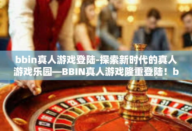bbin真人游戏登陆-探索新时代的真人游戏乐园—BBIN真人游戏隆重登陆！bbin真人游戏登陆