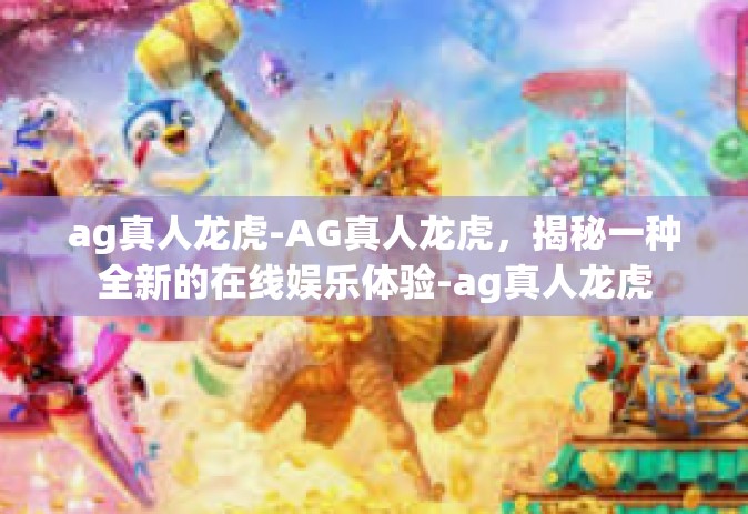 ag真人龙虎-AG真人龙虎，揭秘一种全新的在线娱乐体验-ag真人龙虎