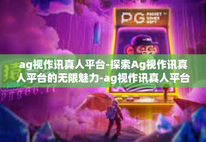 ag视作讯真人平台-探索Ag视作讯真人平台的无限魅力-ag视作讯真人平台