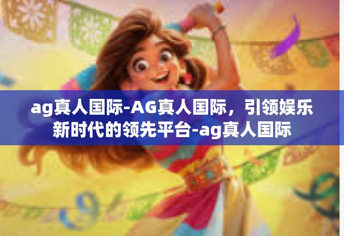 ag真人国际-AG真人国际，引领娱乐新时代的领先平台-ag真人国际