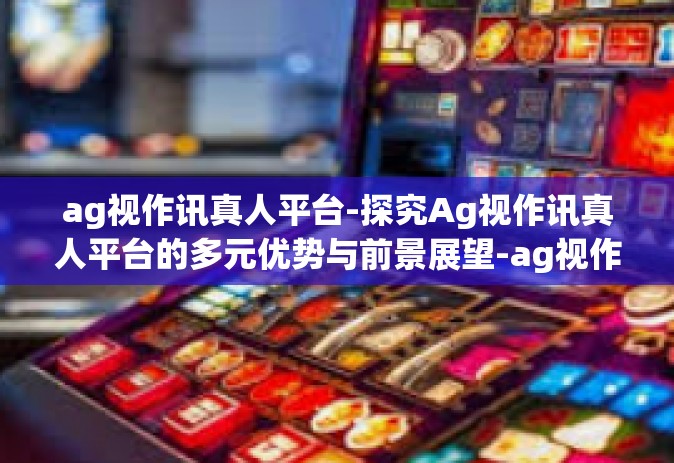 ag视作讯真人平台-探究Ag视作讯真人平台的多元优势与前景展望-ag视作讯真人平台