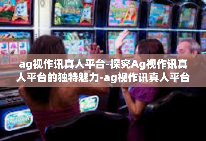 ag视作讯真人平台-探究Ag视作讯真人平台的独特魅力-ag视作讯真人平台