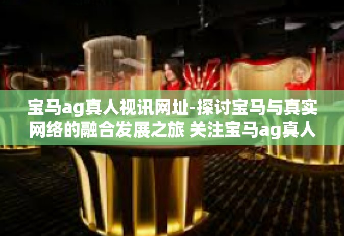 宝马ag真人视讯网址-探讨宝马与真实网络的融合发展之旅 关注宝马ag真人视讯-宝马ag真人视讯网址