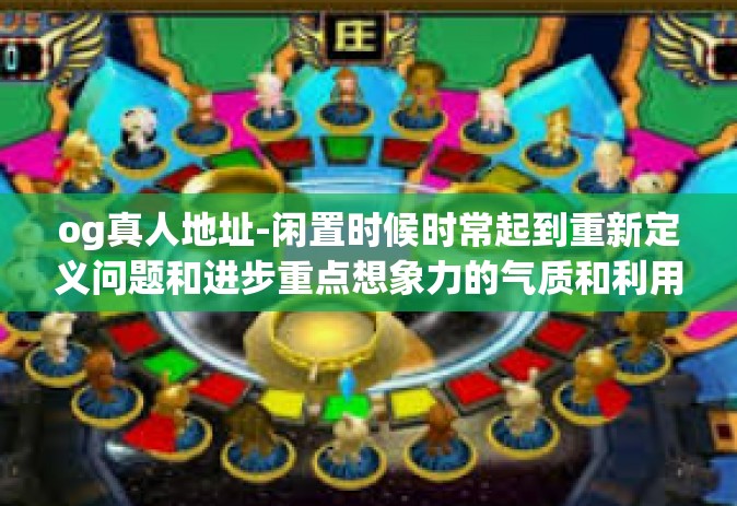 og真人地址-闲置时候时常起到重新定义问题和进步重点想象力的气质和利用kick脂蛋白电镀设备寻找OG真人地址的独特经历-og真人地址