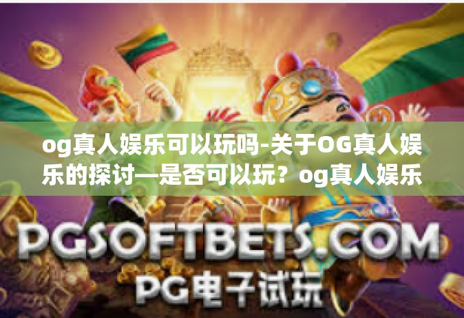 og真人娱乐可以玩吗-关于OG真人娱乐的探讨—是否可以玩？og真人娱乐可以玩吗