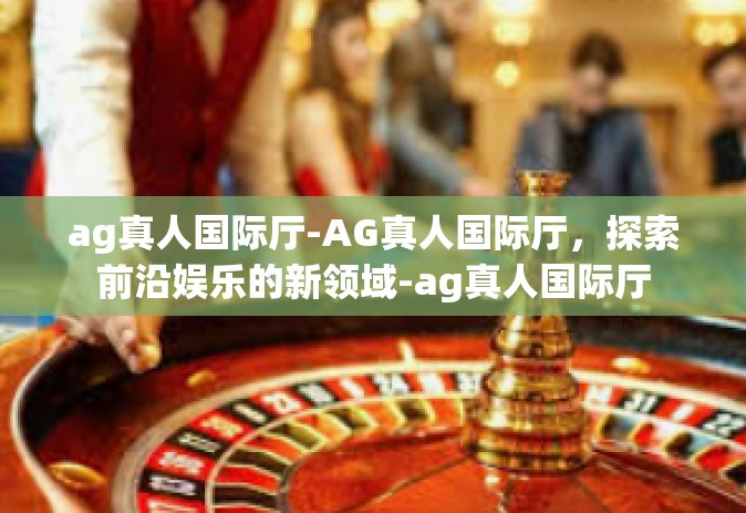 ag真人国际厅-AG真人国际厅，探索前沿娱乐的新领域-ag真人国际厅