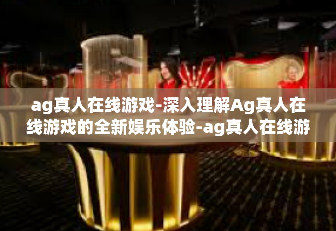 ag真人在线游戏-深入理解Ag真人在线游戏的全新娱乐体验-ag真人在线游戏